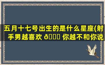 五月十七号出生的是什么星座(射手男越喜欢 💐 你越不和你说 🐱 话吗)